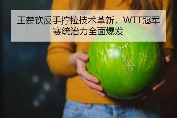 王楚钦反手拧拉技术革新，WTT冠军赛统治力全面爆发